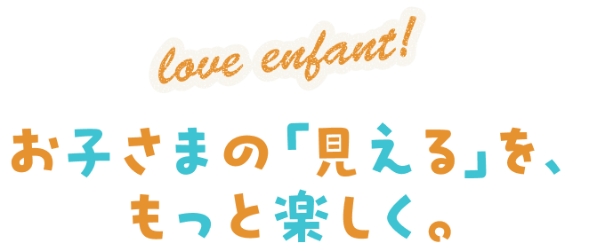 love enfant! お子さまの「見える」を、もっと楽しく。