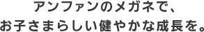 アンファンのメガネでお子さまらしい健やかな成長を。