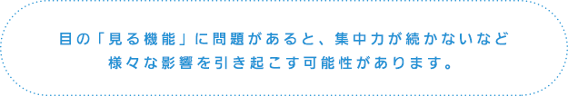 目の「見る機能」に問題があると、集中力が続かないなど様々な影響を引き起こす可能性があります。
