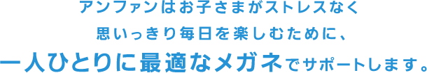 お子さまがストレスなく思いっきり毎日を楽しむために、アンファンは一人ひとりに最適なメガネでサポートします。