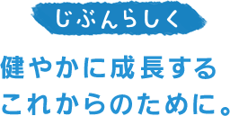 じぶんらしく。健やかに成長するこれからのために。